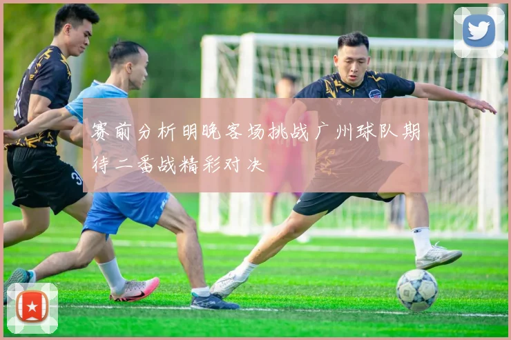 赛前分析明晚客场挑战广州球队期待二番战精彩对决