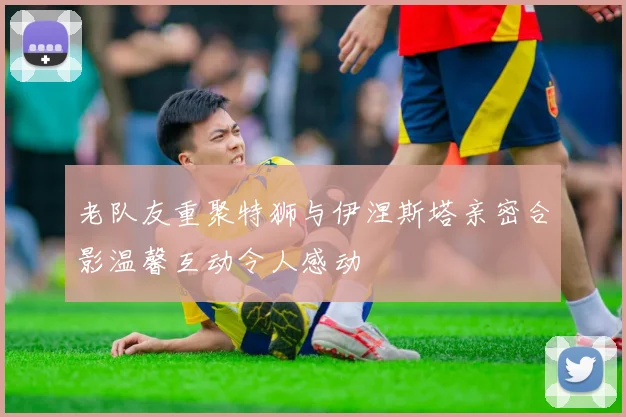 老队友重聚特狮与伊涅斯塔亲密合影温馨互动令人感动