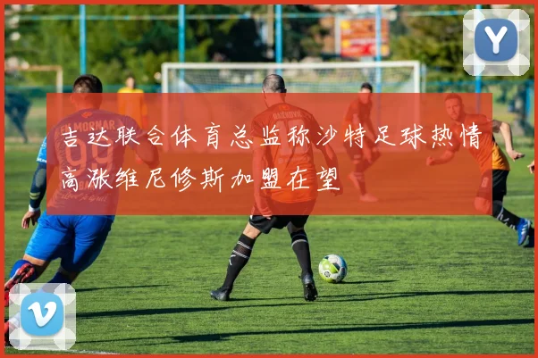 吉达联合体育总监称沙特足球热情高涨维尼修斯加盟在望