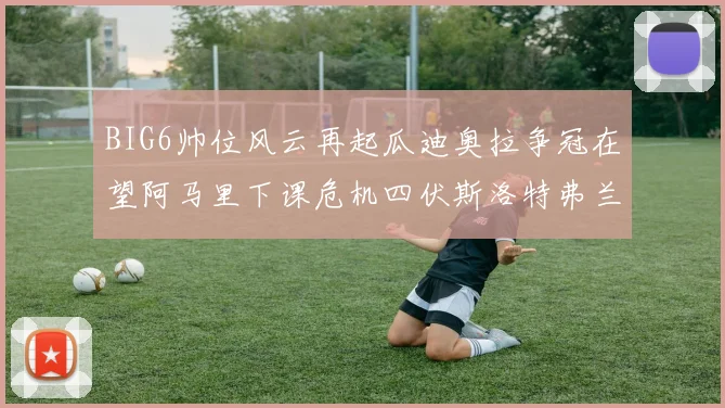 BIG6帅位风云再起瓜迪奥拉争冠在望阿马里下课危机四伏斯洛特弗兰克如坐针毡