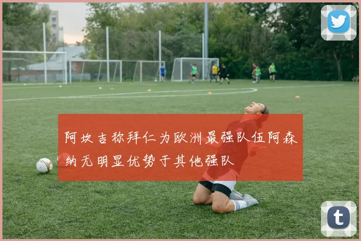 阿坎吉称拜仁为欧洲最强队伍阿森纳无明显优势于其他强队