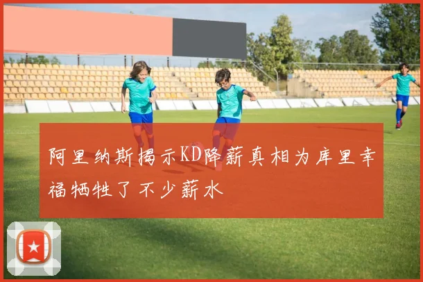 阿里纳斯揭示KD降薪真相为库里幸福牺牲了不少薪水