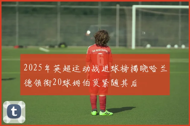 2025年英超运动战进球榜揭晓哈兰德领衔20球姆伯莫紧随其后