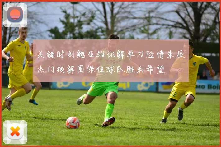 关键时刻鲍亚雄化解单刀险情朱辰杰门线解围保住球队胜利希望