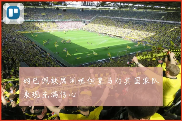 姆巴佩缺席训练但皇马对其国家队表现充满信心