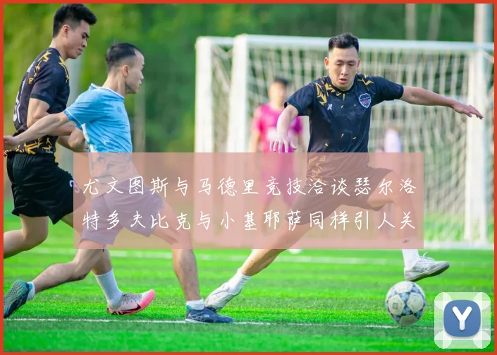 尤文图斯与马德里竞技洽谈瑟尔洛特多夫比克与小基耶萨同样引人关注