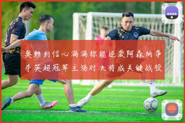 奥赖利信心满满称能逆袭阿森纳争夺英超冠军主场对决将成关键战役