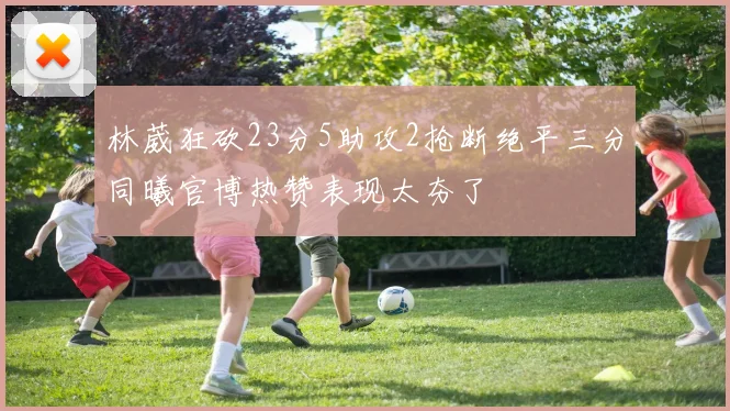林葳狂砍23分5助攻2抢断绝平三分同曦官博热赞表现太夯了