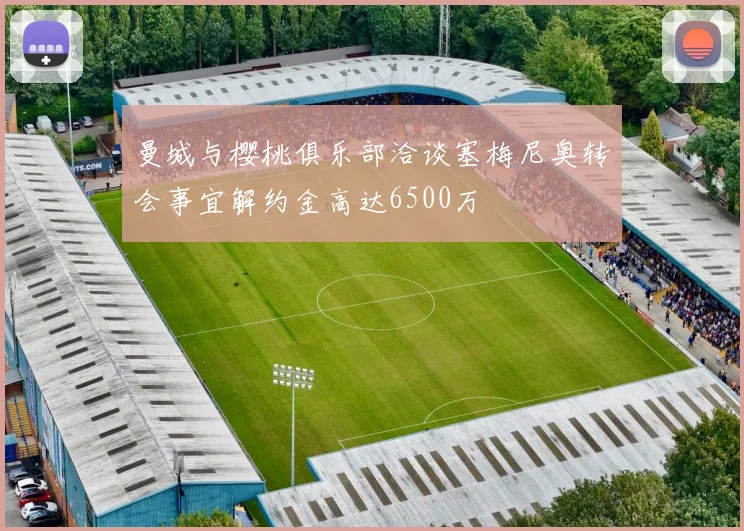 曼城与樱桃俱乐部洽谈塞梅尼奥转会事宜解约金高达6500万