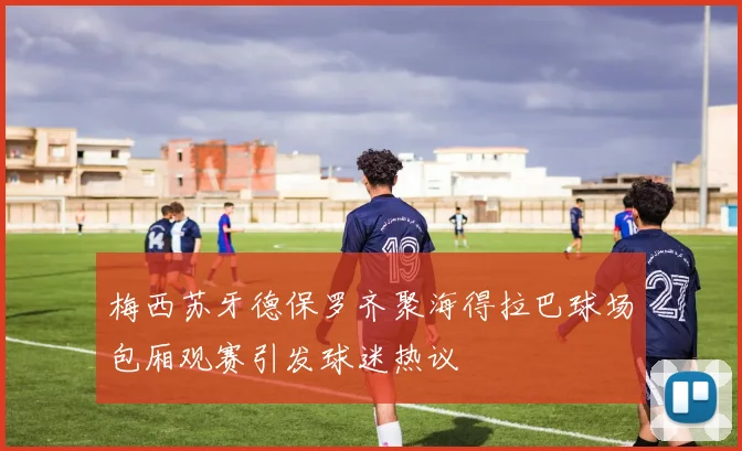 梅西苏牙德保罗齐聚海得拉巴球场包厢观赛引发球迷热议