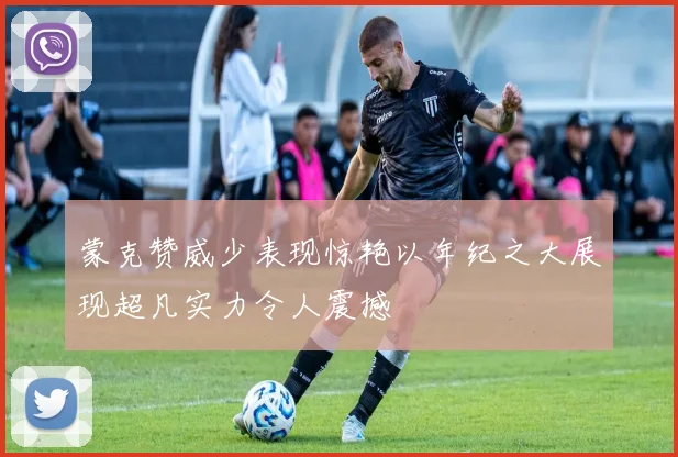 蒙克赞威少表现惊艳以年纪之大展现超凡实力令人震撼