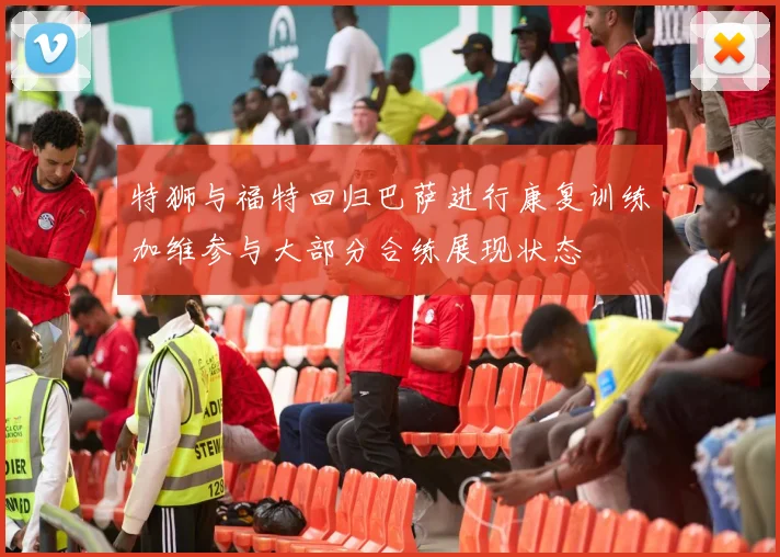 特狮与福特回归巴萨进行康复训练加维参与大部分合练展现状态