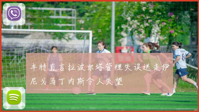 丰特直言拉波尔塔管理失误送走伊尼戈马丁内斯令人失望