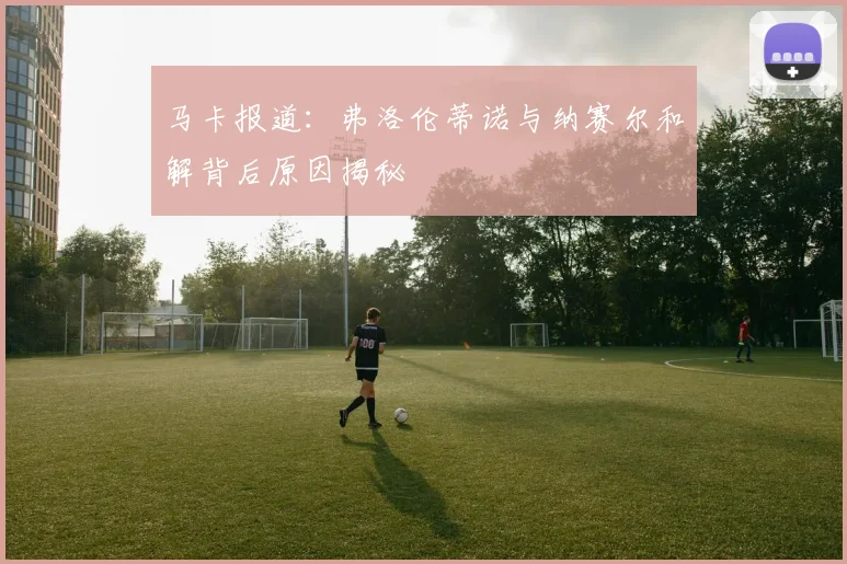 马卡报道：弗洛伦蒂诺与纳赛尔和解背后原因揭秘