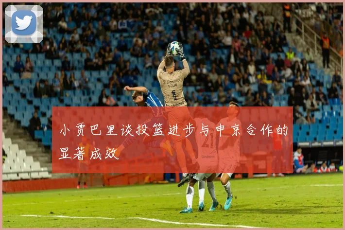 小贾巴里谈投篮进步与申京合作的显著成效