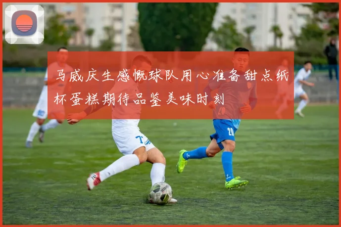 马威庆生感慨球队用心准备甜点纸杯蛋糕期待品鉴美味时刻