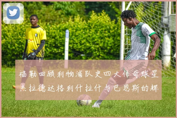 福勒回顾利物浦队史四大传奇球星杰拉德达格利什拉什与巴恩斯的辉煌成就
