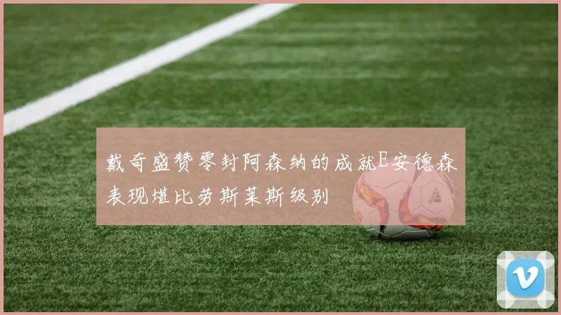 戴奇盛赞零封阿森纳的成就E安德森表现堪比劳斯莱斯级别