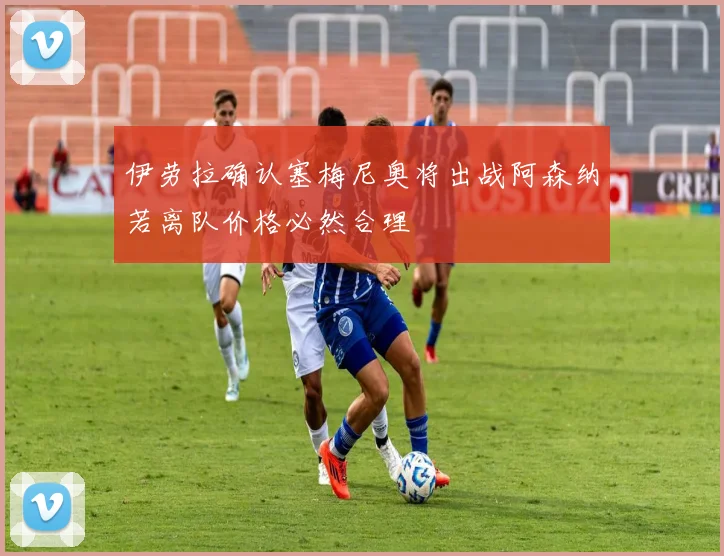 伊劳拉确认塞梅尼奥将出战阿森纳若离队价格必然合理