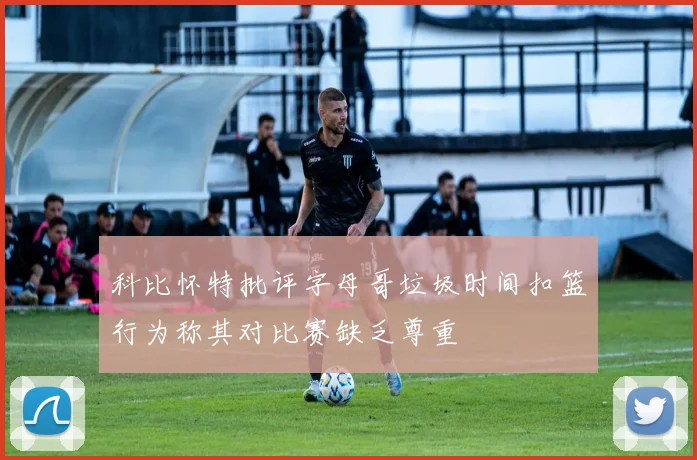 科比怀特批评字母哥垃圾时间扣篮行为称其对比赛缺乏尊重