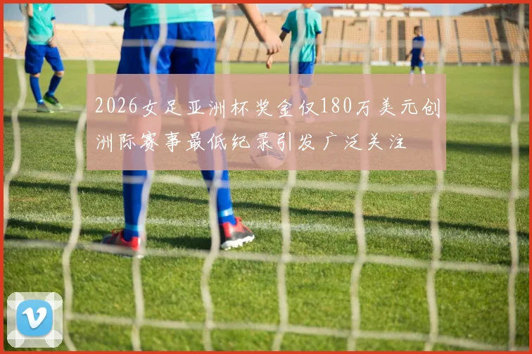 2026女足亚洲杯奖金仅180万美元创洲际赛事最低纪录引发广泛关注