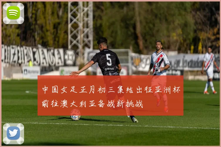 中国女足正月初三集结出征亚洲杯前往澳大利亚备战新挑战