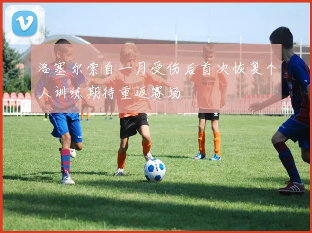 洛塞尔索自一月受伤后首次恢复个人训练期待重返赛场