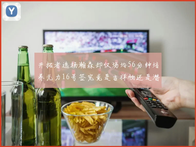 开拓者选杨瀚森却仅场均56分钟培养无力16号签究竟是吉祥物还是潜力股