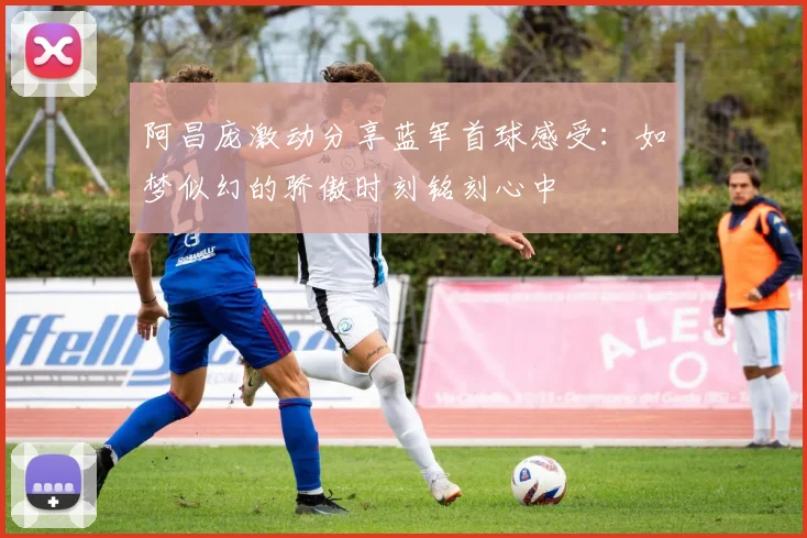阿昌庞激动分享蓝军首球感受：如梦似幻的骄傲时刻铭刻心中