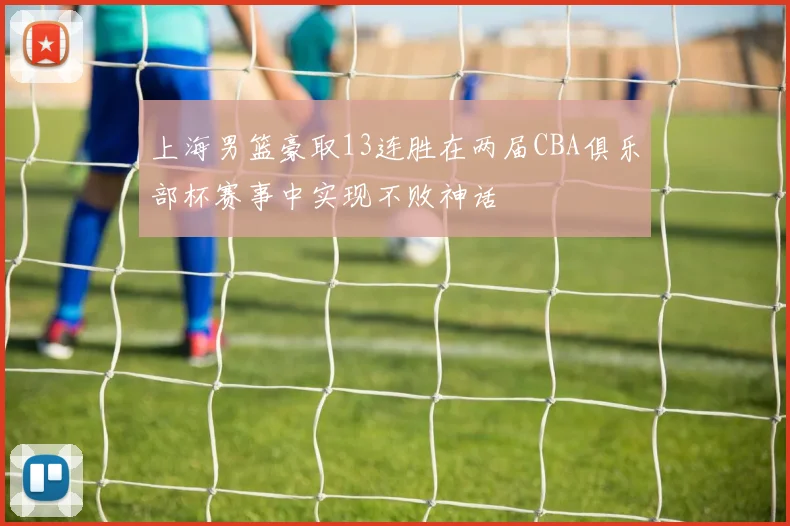 上海男篮豪取13连胜在两届CBA俱乐部杯赛事中实现不败神话
