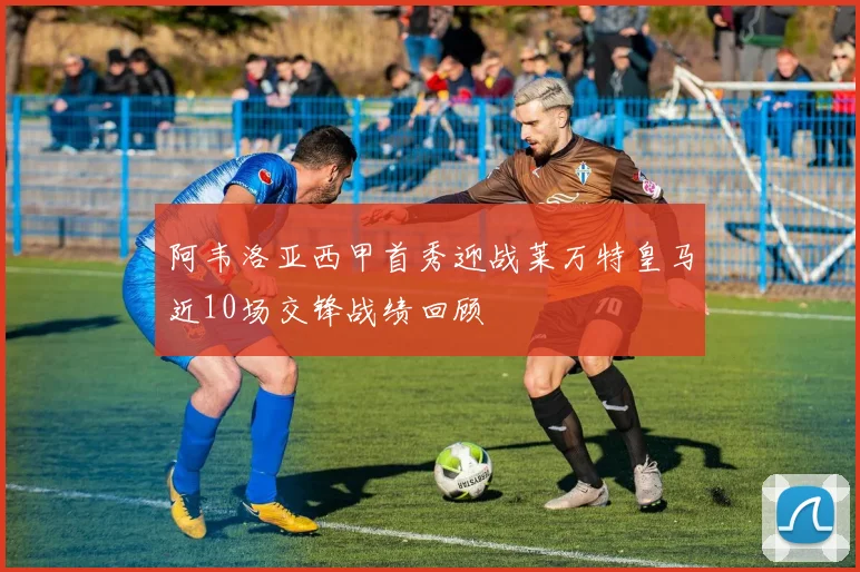 阿韦洛亚西甲首秀迎战莱万特皇马近10场交锋战绩回顾