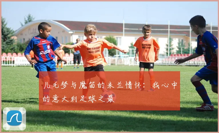 儿毛梦与魔笛的米兰情怀：我心中的意大利足球之最